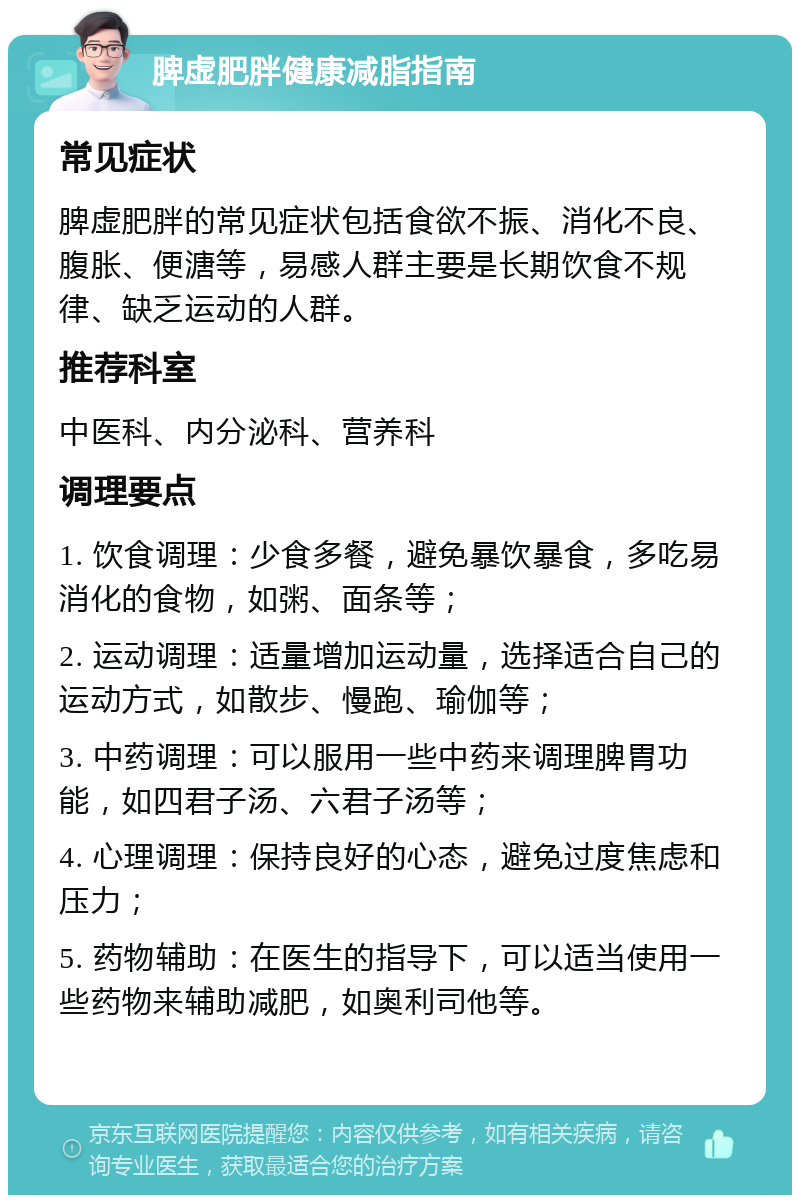 脾虚肥胖健康减脂指南 常见症状 脾虚肥胖的常见症状包括食欲不振、消化不良、腹胀、便溏等，易感人群主要是长期饮食不规律、缺乏运动的人群。 推荐科室 中医科、内分泌科、营养科 调理要点 1. 饮食调理：少食多餐，避免暴饮暴食，多吃易消化的食物，如粥、面条等； 2. 运动调理：适量增加运动量，选择适合自己的运动方式，如散步、慢跑、瑜伽等； 3. 中药调理：可以服用一些中药来调理脾胃功能，如四君子汤、六君子汤等； 4. 心理调理：保持良好的心态，避免过度焦虑和压力； 5. 药物辅助：在医生的指导下，可以适当使用一些药物来辅助减肥，如奥利司他等。