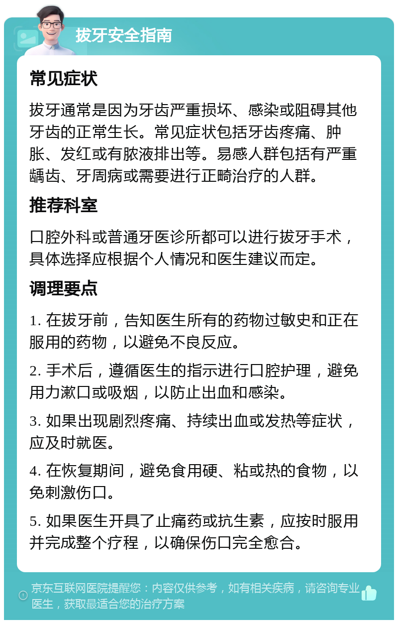 拔牙安全指南 常见症状 拔牙通常是因为牙齿严重损坏、感染或阻碍其他牙齿的正常生长。常见症状包括牙齿疼痛、肿胀、发红或有脓液排出等。易感人群包括有严重龋齿、牙周病或需要进行正畸治疗的人群。 推荐科室 口腔外科或普通牙医诊所都可以进行拔牙手术，具体选择应根据个人情况和医生建议而定。 调理要点 1. 在拔牙前，告知医生所有的药物过敏史和正在服用的药物，以避免不良反应。 2. 手术后，遵循医生的指示进行口腔护理，避免用力漱口或吸烟，以防止出血和感染。 3. 如果出现剧烈疼痛、持续出血或发热等症状，应及时就医。 4. 在恢复期间，避免食用硬、粘或热的食物，以免刺激伤口。 5. 如果医生开具了止痛药或抗生素，应按时服用并完成整个疗程，以确保伤口完全愈合。