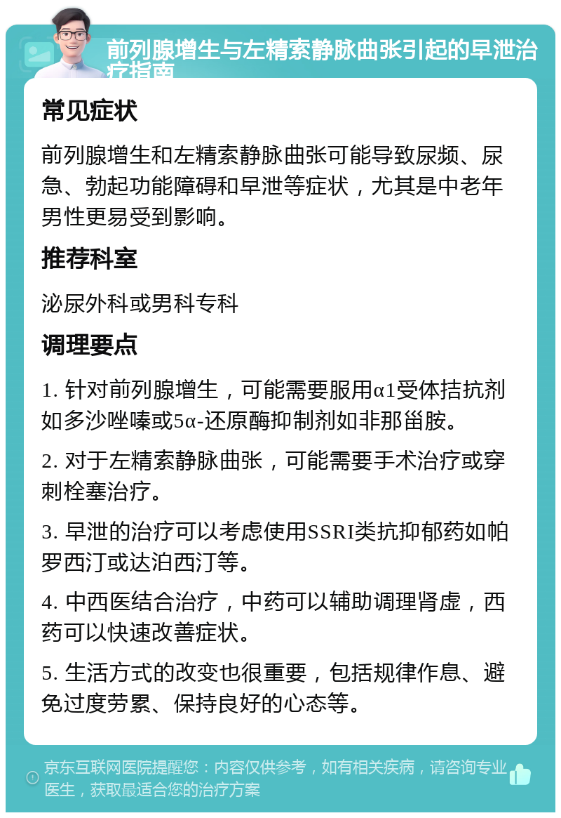 前列腺增生与左精索静脉曲张引起的早泄治疗指南 常见症状 前列腺增生和左精索静脉曲张可能导致尿频、尿急、勃起功能障碍和早泄等症状，尤其是中老年男性更易受到影响。 推荐科室 泌尿外科或男科专科 调理要点 1. 针对前列腺增生，可能需要服用α1受体拮抗剂如多沙唑嗪或5α-还原酶抑制剂如非那甾胺。 2. 对于左精索静脉曲张，可能需要手术治疗或穿刺栓塞治疗。 3. 早泄的治疗可以考虑使用SSRI类抗抑郁药如帕罗西汀或达泊西汀等。 4. 中西医结合治疗，中药可以辅助调理肾虚，西药可以快速改善症状。 5. 生活方式的改变也很重要，包括规律作息、避免过度劳累、保持良好的心态等。