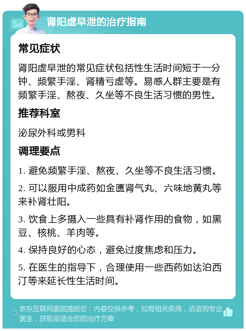 肾阳虚早泄的治疗指南 常见症状 肾阳虚早泄的常见症状包括性生活时间短于一分钟、频繁手淫、肾精亏虚等。易感人群主要是有频繁手淫、熬夜、久坐等不良生活习惯的男性。 推荐科室 泌尿外科或男科 调理要点 1. 避免频繁手淫、熬夜、久坐等不良生活习惯。 2. 可以服用中成药如金匮肾气丸、六味地黄丸等来补肾壮阳。 3. 饮食上多摄入一些具有补肾作用的食物，如黑豆、核桃、羊肉等。 4. 保持良好的心态，避免过度焦虑和压力。 5. 在医生的指导下，合理使用一些西药如达泊西汀等来延长性生活时间。