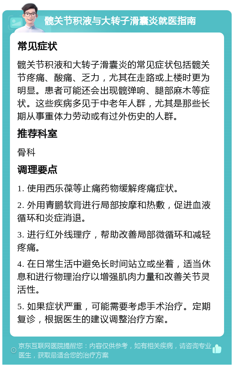 髋关节积液与大转子滑囊炎就医指南 常见症状 髋关节积液和大转子滑囊炎的常见症状包括髋关节疼痛、酸痛、乏力，尤其在走路或上楼时更为明显。患者可能还会出现髋弹响、腿部麻木等症状。这些疾病多见于中老年人群，尤其是那些长期从事重体力劳动或有过外伤史的人群。 推荐科室 骨科 调理要点 1. 使用西乐葆等止痛药物缓解疼痛症状。 2. 外用青鹏软膏进行局部按摩和热敷，促进血液循环和炎症消退。 3. 进行红外线理疗，帮助改善局部微循环和减轻疼痛。 4. 在日常生活中避免长时间站立或坐着，适当休息和进行物理治疗以增强肌肉力量和改善关节灵活性。 5. 如果症状严重，可能需要考虑手术治疗。定期复诊，根据医生的建议调整治疗方案。