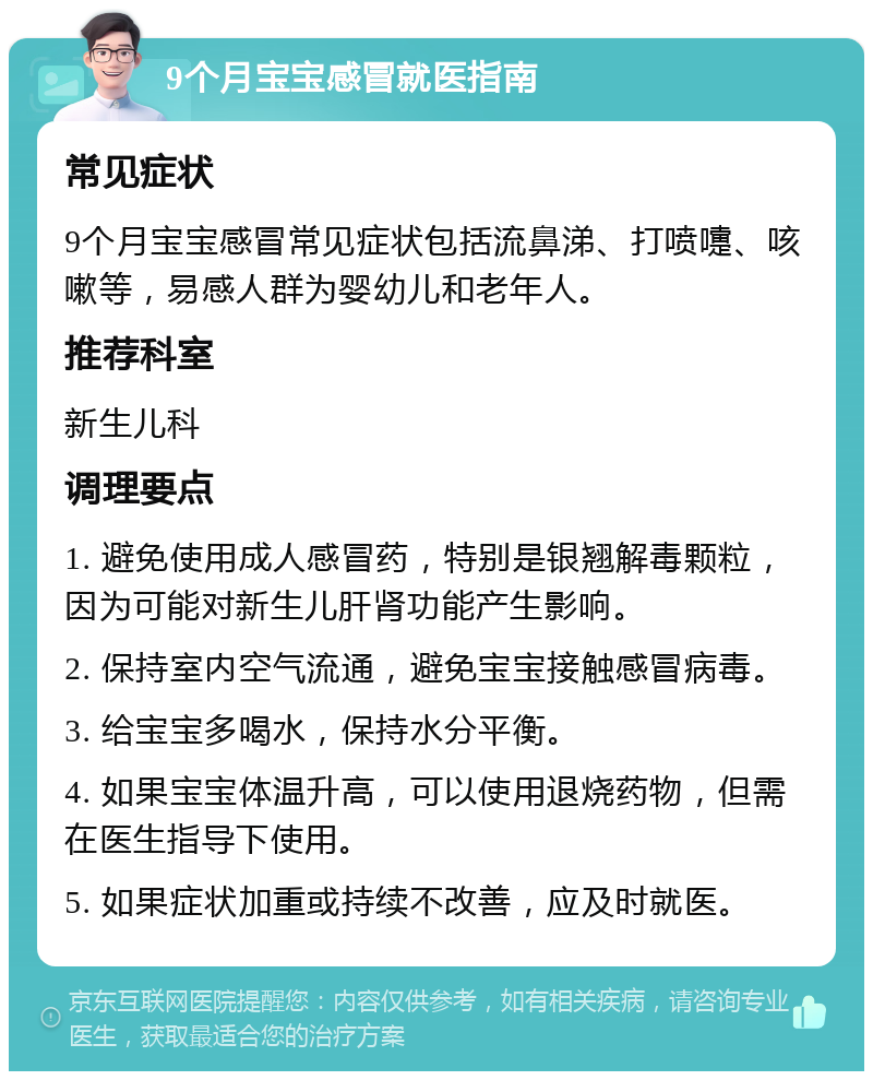 9个月宝宝感冒就医指南 常见症状 9个月宝宝感冒常见症状包括流鼻涕、打喷嚏、咳嗽等，易感人群为婴幼儿和老年人。 推荐科室 新生儿科 调理要点 1. 避免使用成人感冒药，特别是银翘解毒颗粒，因为可能对新生儿肝肾功能产生影响。 2. 保持室内空气流通，避免宝宝接触感冒病毒。 3. 给宝宝多喝水，保持水分平衡。 4. 如果宝宝体温升高，可以使用退烧药物，但需在医生指导下使用。 5. 如果症状加重或持续不改善，应及时就医。