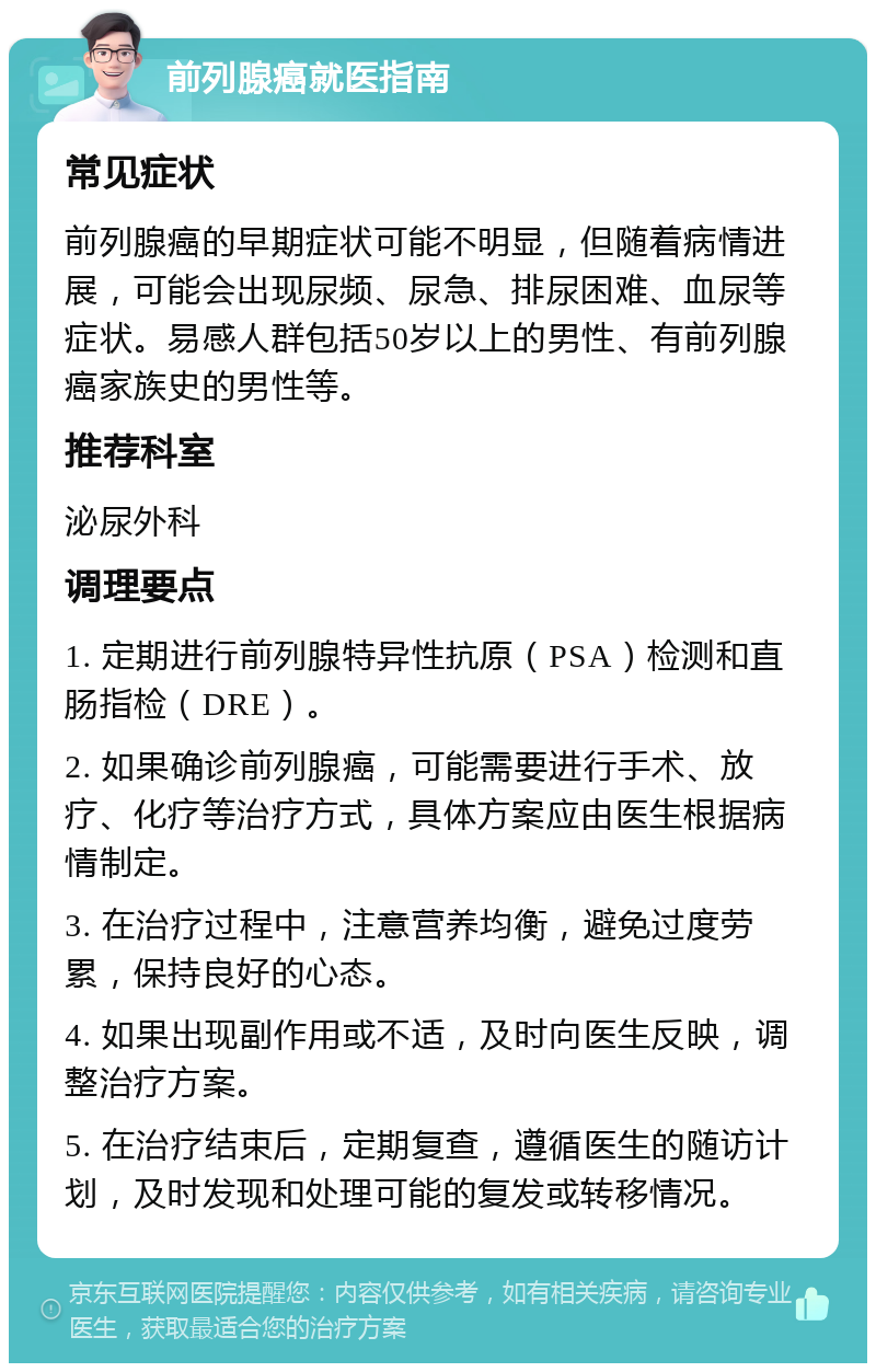 前列腺癌就医指南 常见症状 前列腺癌的早期症状可能不明显，但随着病情进展，可能会出现尿频、尿急、排尿困难、血尿等症状。易感人群包括50岁以上的男性、有前列腺癌家族史的男性等。 推荐科室 泌尿外科 调理要点 1. 定期进行前列腺特异性抗原（PSA）检测和直肠指检（DRE）。 2. 如果确诊前列腺癌，可能需要进行手术、放疗、化疗等治疗方式，具体方案应由医生根据病情制定。 3. 在治疗过程中，注意营养均衡，避免过度劳累，保持良好的心态。 4. 如果出现副作用或不适，及时向医生反映，调整治疗方案。 5. 在治疗结束后，定期复查，遵循医生的随访计划，及时发现和处理可能的复发或转移情况。