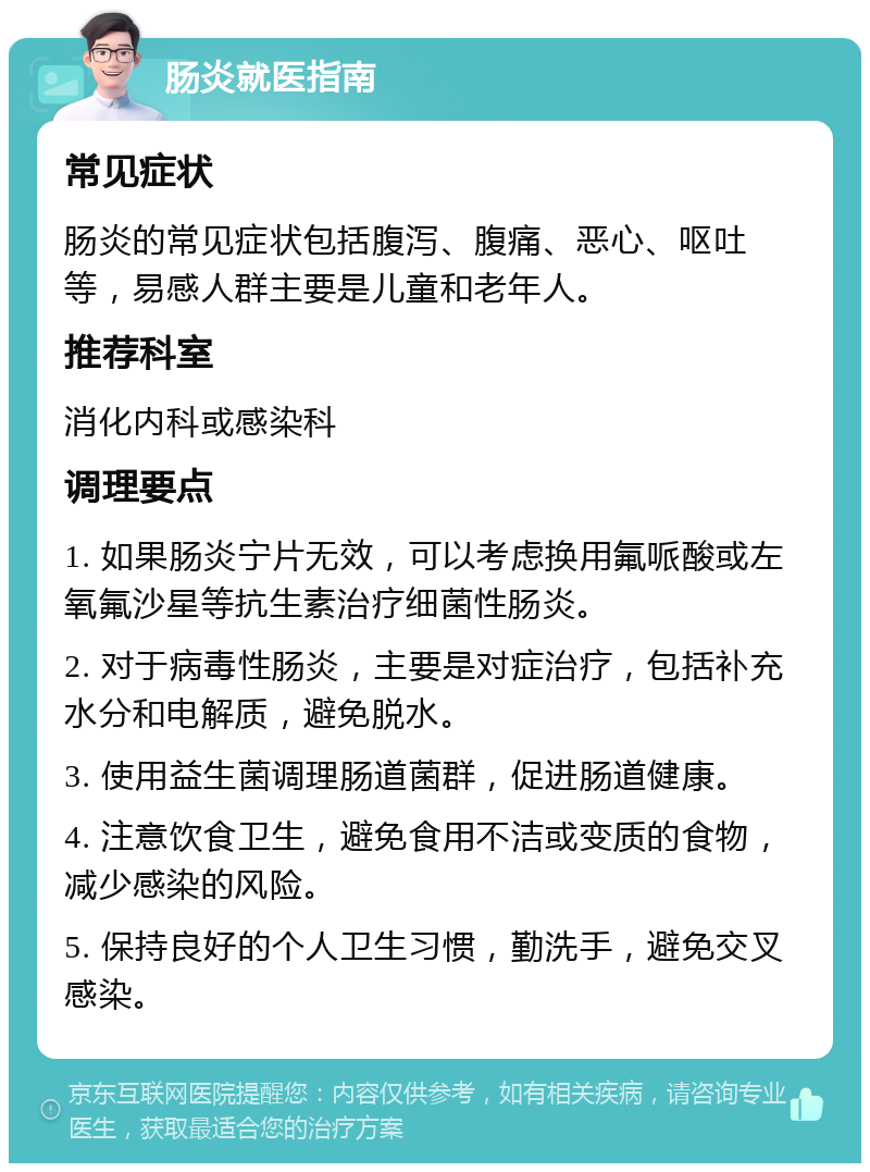 肠炎就医指南 常见症状 肠炎的常见症状包括腹泻、腹痛、恶心、呕吐等，易感人群主要是儿童和老年人。 推荐科室 消化内科或感染科 调理要点 1. 如果肠炎宁片无效，可以考虑换用氟哌酸或左氧氟沙星等抗生素治疗细菌性肠炎。 2. 对于病毒性肠炎，主要是对症治疗，包括补充水分和电解质，避免脱水。 3. 使用益生菌调理肠道菌群，促进肠道健康。 4. 注意饮食卫生，避免食用不洁或变质的食物，减少感染的风险。 5. 保持良好的个人卫生习惯，勤洗手，避免交叉感染。