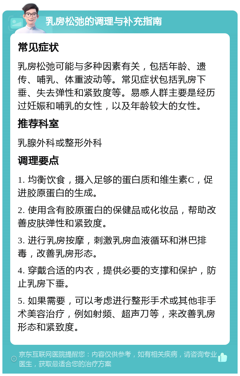 乳房松弛的调理与补充指南 常见症状 乳房松弛可能与多种因素有关，包括年龄、遗传、哺乳、体重波动等。常见症状包括乳房下垂、失去弹性和紧致度等。易感人群主要是经历过妊娠和哺乳的女性，以及年龄较大的女性。 推荐科室 乳腺外科或整形外科 调理要点 1. 均衡饮食，摄入足够的蛋白质和维生素C，促进胶原蛋白的生成。 2. 使用含有胶原蛋白的保健品或化妆品，帮助改善皮肤弹性和紧致度。 3. 进行乳房按摩，刺激乳房血液循环和淋巴排毒，改善乳房形态。 4. 穿戴合适的内衣，提供必要的支撑和保护，防止乳房下垂。 5. 如果需要，可以考虑进行整形手术或其他非手术美容治疗，例如射频、超声刀等，来改善乳房形态和紧致度。