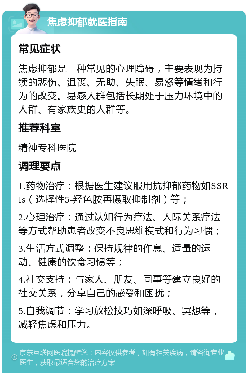 焦虑抑郁就医指南 常见症状 焦虑抑郁是一种常见的心理障碍，主要表现为持续的悲伤、沮丧、无助、失眠、易怒等情绪和行为的改变。易感人群包括长期处于压力环境中的人群、有家族史的人群等。 推荐科室 精神专科医院 调理要点 1.药物治疗：根据医生建议服用抗抑郁药物如SSRIs（选择性5-羟色胺再摄取抑制剂）等； 2.心理治疗：通过认知行为疗法、人际关系疗法等方式帮助患者改变不良思维模式和行为习惯； 3.生活方式调整：保持规律的作息、适量的运动、健康的饮食习惯等； 4.社交支持：与家人、朋友、同事等建立良好的社交关系，分享自己的感受和困扰； 5.自我调节：学习放松技巧如深呼吸、冥想等，减轻焦虑和压力。