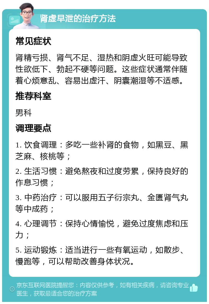 肾虚早泄的治疗方法 常见症状 肾精亏损、肾气不足、湿热和阴虚火旺可能导致性欲低下、勃起不硬等问题。这些症状通常伴随着心烦意乱、容易出虚汗、阴囊潮湿等不适感。 推荐科室 男科 调理要点 1. 饮食调理：多吃一些补肾的食物，如黑豆、黑芝麻、核桃等； 2. 生活习惯：避免熬夜和过度劳累，保持良好的作息习惯； 3. 中药治疗：可以服用五子衍宗丸、金匮肾气丸等中成药； 4. 心理调节：保持心情愉悦，避免过度焦虑和压力； 5. 运动锻炼：适当进行一些有氧运动，如散步、慢跑等，可以帮助改善身体状况。