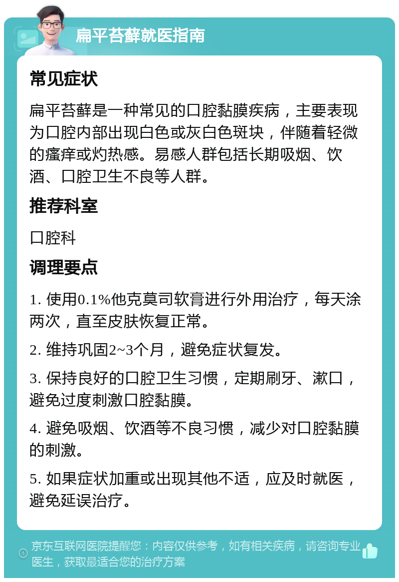 扁平苔藓就医指南 常见症状 扁平苔藓是一种常见的口腔黏膜疾病，主要表现为口腔内部出现白色或灰白色斑块，伴随着轻微的瘙痒或灼热感。易感人群包括长期吸烟、饮酒、口腔卫生不良等人群。 推荐科室 口腔科 调理要点 1. 使用0.1%他克莫司软膏进行外用治疗，每天涂两次，直至皮肤恢复正常。 2. 维持巩固2~3个月，避免症状复发。 3. 保持良好的口腔卫生习惯，定期刷牙、漱口，避免过度刺激口腔黏膜。 4. 避免吸烟、饮酒等不良习惯，减少对口腔黏膜的刺激。 5. 如果症状加重或出现其他不适，应及时就医，避免延误治疗。