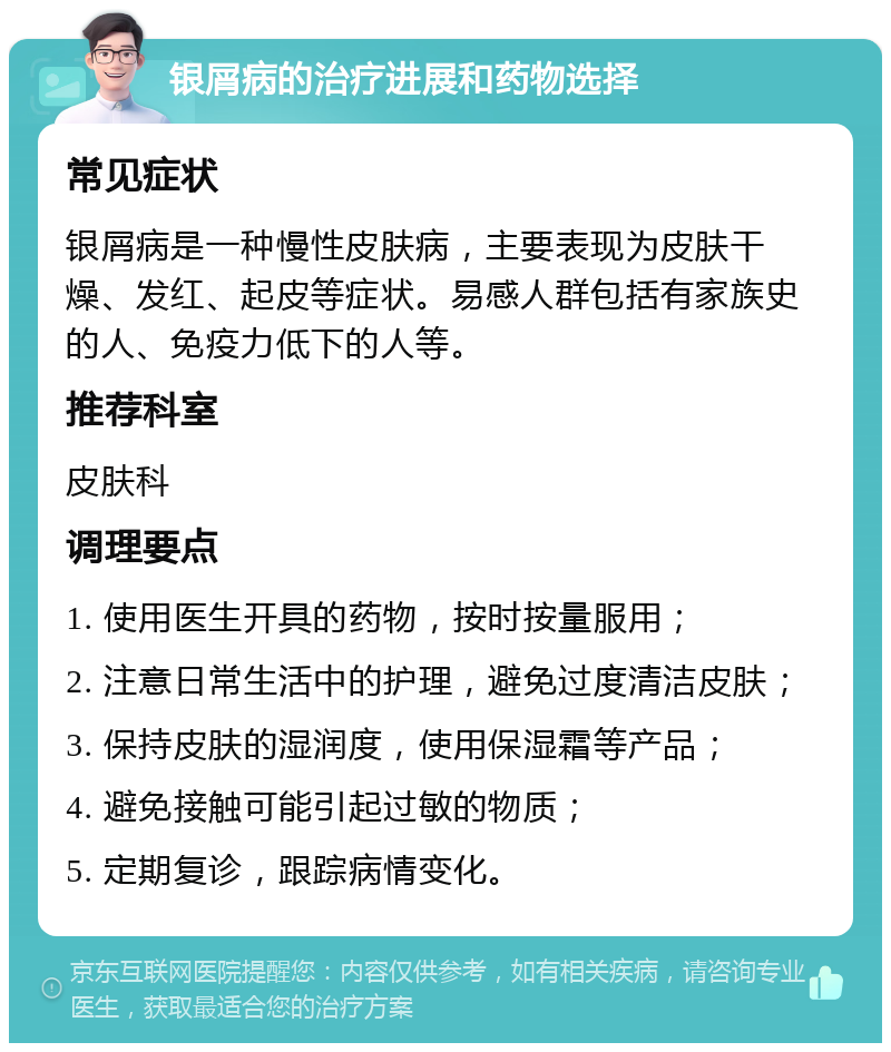 银屑病的治疗进展和药物选择 常见症状 银屑病是一种慢性皮肤病，主要表现为皮肤干燥、发红、起皮等症状。易感人群包括有家族史的人、免疫力低下的人等。 推荐科室 皮肤科 调理要点 1. 使用医生开具的药物，按时按量服用； 2. 注意日常生活中的护理，避免过度清洁皮肤； 3. 保持皮肤的湿润度，使用保湿霜等产品； 4. 避免接触可能引起过敏的物质； 5. 定期复诊，跟踪病情变化。