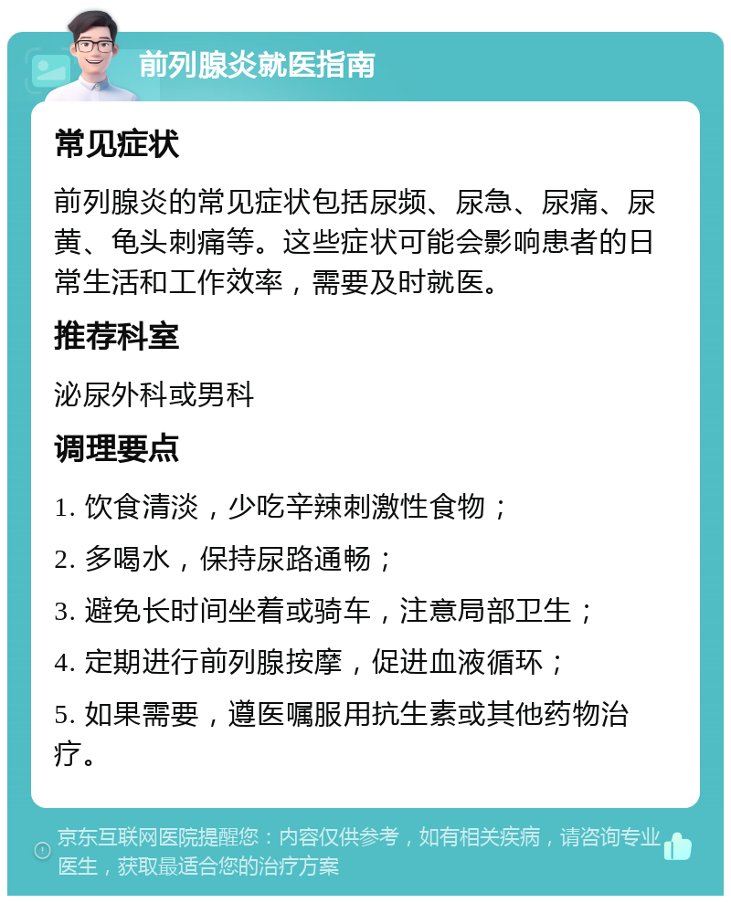 前列腺炎就医指南 常见症状 前列腺炎的常见症状包括尿频、尿急、尿痛、尿黄、龟头刺痛等。这些症状可能会影响患者的日常生活和工作效率，需要及时就医。 推荐科室 泌尿外科或男科 调理要点 1. 饮食清淡，少吃辛辣刺激性食物； 2. 多喝水，保持尿路通畅； 3. 避免长时间坐着或骑车，注意局部卫生； 4. 定期进行前列腺按摩，促进血液循环； 5. 如果需要，遵医嘱服用抗生素或其他药物治疗。