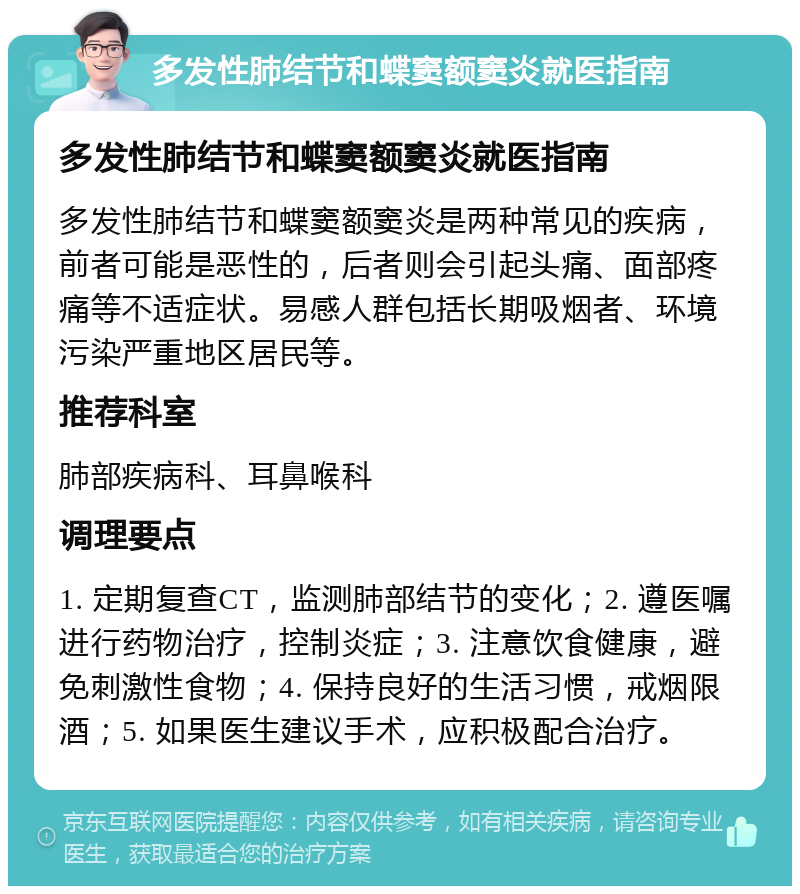 多发性肺结节和蝶窦额窦炎就医指南 多发性肺结节和蝶窦额窦炎就医指南 多发性肺结节和蝶窦额窦炎是两种常见的疾病，前者可能是恶性的，后者则会引起头痛、面部疼痛等不适症状。易感人群包括长期吸烟者、环境污染严重地区居民等。 推荐科室 肺部疾病科、耳鼻喉科 调理要点 1. 定期复查CT，监测肺部结节的变化；2. 遵医嘱进行药物治疗，控制炎症；3. 注意饮食健康，避免刺激性食物；4. 保持良好的生活习惯，戒烟限酒；5. 如果医生建议手术，应积极配合治疗。