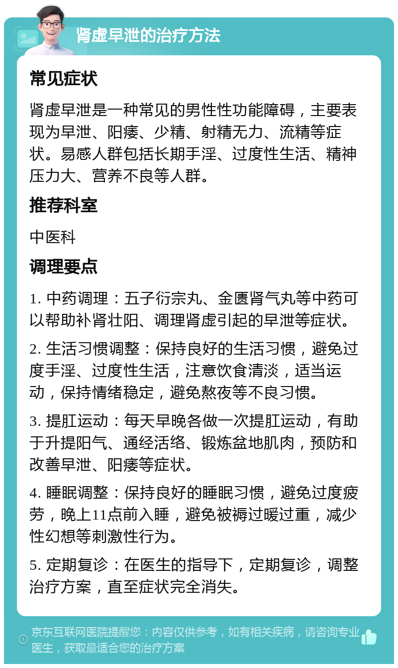 肾虚早泄的治疗方法 常见症状 肾虚早泄是一种常见的男性性功能障碍，主要表现为早泄、阳痿、少精、射精无力、流精等症状。易感人群包括长期手淫、过度性生活、精神压力大、营养不良等人群。 推荐科室 中医科 调理要点 1. 中药调理：五子衍宗丸、金匮肾气丸等中药可以帮助补肾壮阳、调理肾虚引起的早泄等症状。 2. 生活习惯调整：保持良好的生活习惯，避免过度手淫、过度性生活，注意饮食清淡，适当运动，保持情绪稳定，避免熬夜等不良习惯。 3. 提肛运动：每天早晚各做一次提肛运动，有助于升提阳气、通经活络、锻炼盆地肌肉，预防和改善早泄、阳痿等症状。 4. 睡眠调整：保持良好的睡眠习惯，避免过度疲劳，晚上11点前入睡，避免被褥过暖过重，减少性幻想等刺激性行为。 5. 定期复诊：在医生的指导下，定期复诊，调整治疗方案，直至症状完全消失。