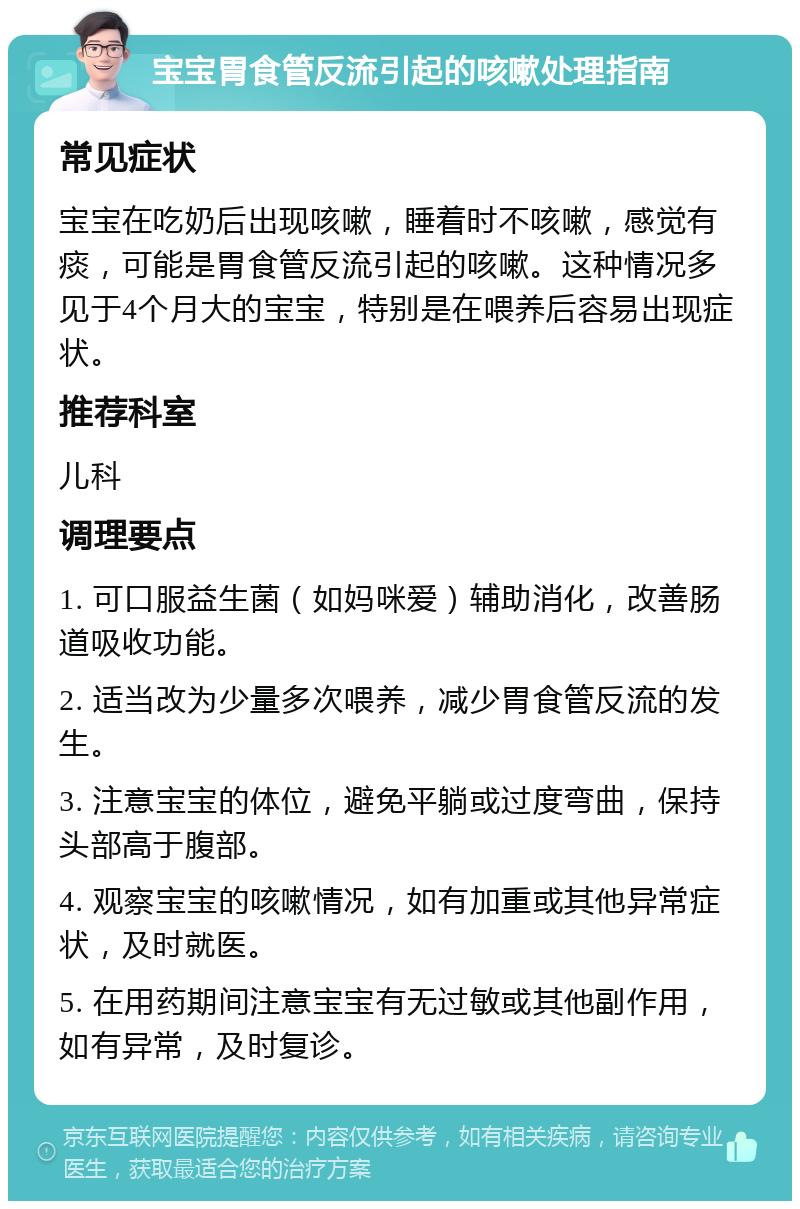 宝宝胃食管反流引起的咳嗽处理指南 常见症状 宝宝在吃奶后出现咳嗽，睡着时不咳嗽，感觉有痰，可能是胃食管反流引起的咳嗽。这种情况多见于4个月大的宝宝，特别是在喂养后容易出现症状。 推荐科室 儿科 调理要点 1. 可口服益生菌（如妈咪爱）辅助消化，改善肠道吸收功能。 2. 适当改为少量多次喂养，减少胃食管反流的发生。 3. 注意宝宝的体位，避免平躺或过度弯曲，保持头部高于腹部。 4. 观察宝宝的咳嗽情况，如有加重或其他异常症状，及时就医。 5. 在用药期间注意宝宝有无过敏或其他副作用，如有异常，及时复诊。