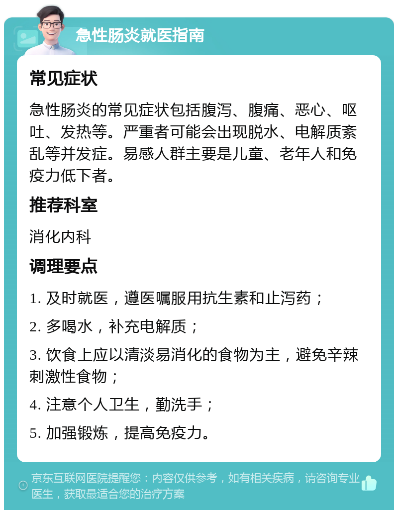 急性肠炎就医指南 常见症状 急性肠炎的常见症状包括腹泻、腹痛、恶心、呕吐、发热等。严重者可能会出现脱水、电解质紊乱等并发症。易感人群主要是儿童、老年人和免疫力低下者。 推荐科室 消化内科 调理要点 1. 及时就医，遵医嘱服用抗生素和止泻药； 2. 多喝水，补充电解质； 3. 饮食上应以清淡易消化的食物为主，避免辛辣刺激性食物； 4. 注意个人卫生，勤洗手； 5. 加强锻炼，提高免疫力。