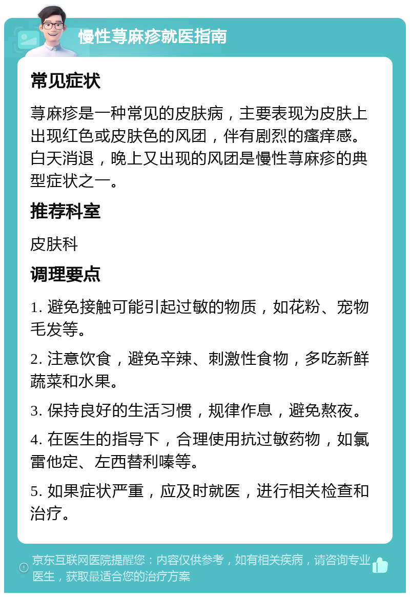 慢性荨麻疹就医指南 常见症状 荨麻疹是一种常见的皮肤病，主要表现为皮肤上出现红色或皮肤色的风团，伴有剧烈的瘙痒感。白天消退，晚上又出现的风团是慢性荨麻疹的典型症状之一。 推荐科室 皮肤科 调理要点 1. 避免接触可能引起过敏的物质，如花粉、宠物毛发等。 2. 注意饮食，避免辛辣、刺激性食物，多吃新鲜蔬菜和水果。 3. 保持良好的生活习惯，规律作息，避免熬夜。 4. 在医生的指导下，合理使用抗过敏药物，如氯雷他定、左西替利嗪等。 5. 如果症状严重，应及时就医，进行相关检查和治疗。