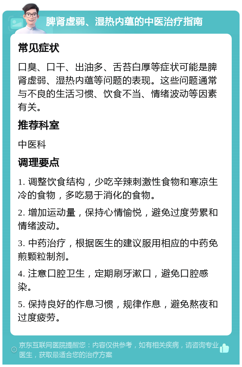 脾肾虚弱、湿热内蕴的中医治疗指南 常见症状 口臭、口干、出油多、舌苔白厚等症状可能是脾肾虚弱、湿热内蕴等问题的表现。这些问题通常与不良的生活习惯、饮食不当、情绪波动等因素有关。 推荐科室 中医科 调理要点 1. 调整饮食结构，少吃辛辣刺激性食物和寒凉生冷的食物，多吃易于消化的食物。 2. 增加运动量，保持心情愉悦，避免过度劳累和情绪波动。 3. 中药治疗，根据医生的建议服用相应的中药免煎颗粒制剂。 4. 注意口腔卫生，定期刷牙漱口，避免口腔感染。 5. 保持良好的作息习惯，规律作息，避免熬夜和过度疲劳。