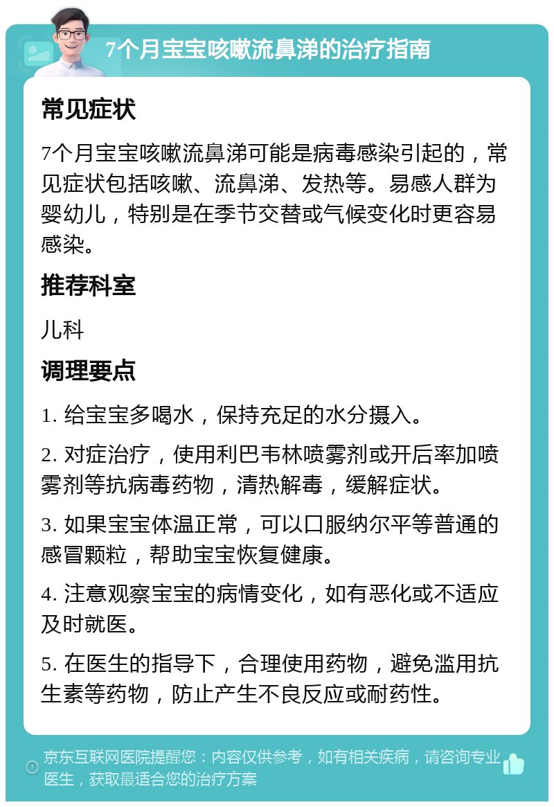 7个月宝宝咳嗽流鼻涕的治疗指南 常见症状 7个月宝宝咳嗽流鼻涕可能是病毒感染引起的，常见症状包括咳嗽、流鼻涕、发热等。易感人群为婴幼儿，特别是在季节交替或气候变化时更容易感染。 推荐科室 儿科 调理要点 1. 给宝宝多喝水，保持充足的水分摄入。 2. 对症治疗，使用利巴韦林喷雾剂或开后率加喷雾剂等抗病毒药物，清热解毒，缓解症状。 3. 如果宝宝体温正常，可以口服纳尔平等普通的感冒颗粒，帮助宝宝恢复健康。 4. 注意观察宝宝的病情变化，如有恶化或不适应及时就医。 5. 在医生的指导下，合理使用药物，避免滥用抗生素等药物，防止产生不良反应或耐药性。