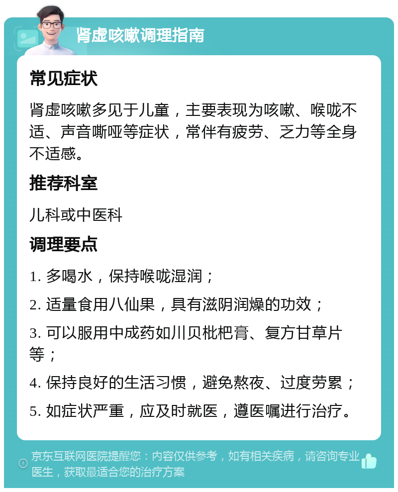 肾虚咳嗽调理指南 常见症状 肾虚咳嗽多见于儿童，主要表现为咳嗽、喉咙不适、声音嘶哑等症状，常伴有疲劳、乏力等全身不适感。 推荐科室 儿科或中医科 调理要点 1. 多喝水，保持喉咙湿润； 2. 适量食用八仙果，具有滋阴润燥的功效； 3. 可以服用中成药如川贝枇杷膏、复方甘草片等； 4. 保持良好的生活习惯，避免熬夜、过度劳累； 5. 如症状严重，应及时就医，遵医嘱进行治疗。