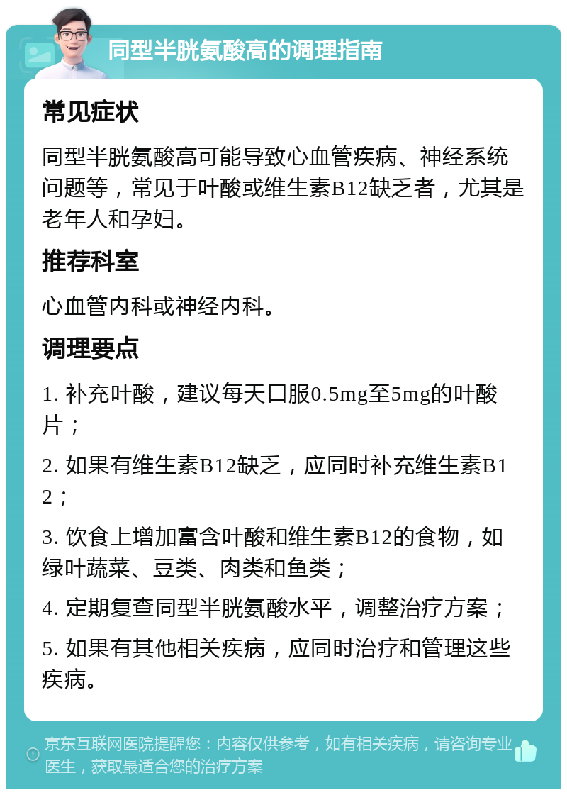 同型半胱氨酸高的调理指南 常见症状 同型半胱氨酸高可能导致心血管疾病、神经系统问题等，常见于叶酸或维生素B12缺乏者，尤其是老年人和孕妇。 推荐科室 心血管内科或神经内科。 调理要点 1. 补充叶酸，建议每天口服0.5mg至5mg的叶酸片； 2. 如果有维生素B12缺乏，应同时补充维生素B12； 3. 饮食上增加富含叶酸和维生素B12的食物，如绿叶蔬菜、豆类、肉类和鱼类； 4. 定期复查同型半胱氨酸水平，调整治疗方案； 5. 如果有其他相关疾病，应同时治疗和管理这些疾病。