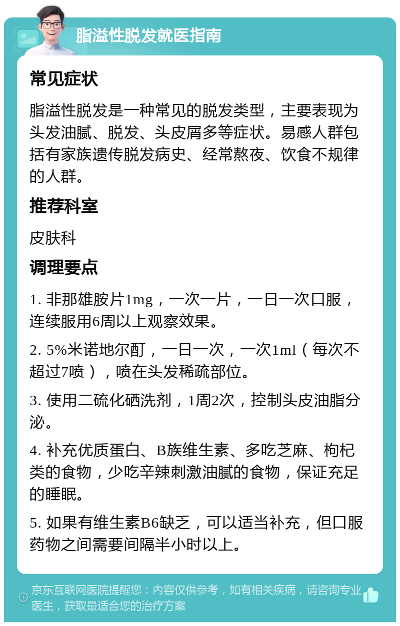 脂溢性脱发就医指南 常见症状 脂溢性脱发是一种常见的脱发类型，主要表现为头发油腻、脱发、头皮屑多等症状。易感人群包括有家族遗传脱发病史、经常熬夜、饮食不规律的人群。 推荐科室 皮肤科 调理要点 1. 非那雄胺片1mg，一次一片，一日一次口服，连续服用6周以上观察效果。 2. 5%米诺地尔酊，一日一次，一次1ml（每次不超过7喷），喷在头发稀疏部位。 3. 使用二硫化硒洗剂，1周2次，控制头皮油脂分泌。 4. 补充优质蛋白、B族维生素、多吃芝麻、枸杞类的食物，少吃辛辣刺激油腻的食物，保证充足的睡眠。 5. 如果有维生素B6缺乏，可以适当补充，但口服药物之间需要间隔半小时以上。