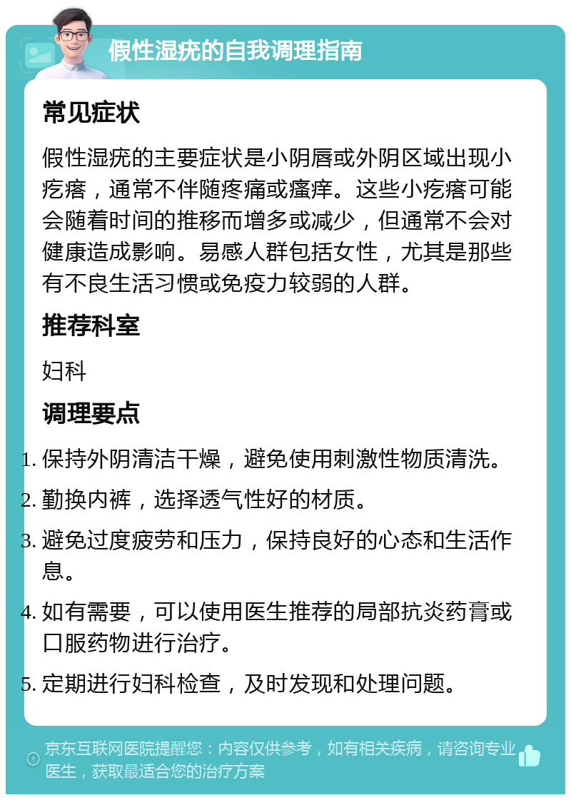 假性湿疣的自我调理指南 常见症状 假性湿疣的主要症状是小阴唇或外阴区域出现小疙瘩，通常不伴随疼痛或瘙痒。这些小疙瘩可能会随着时间的推移而增多或减少，但通常不会对健康造成影响。易感人群包括女性，尤其是那些有不良生活习惯或免疫力较弱的人群。 推荐科室 妇科 调理要点 保持外阴清洁干燥，避免使用刺激性物质清洗。 勤换内裤，选择透气性好的材质。 避免过度疲劳和压力，保持良好的心态和生活作息。 如有需要，可以使用医生推荐的局部抗炎药膏或口服药物进行治疗。 定期进行妇科检查，及时发现和处理问题。