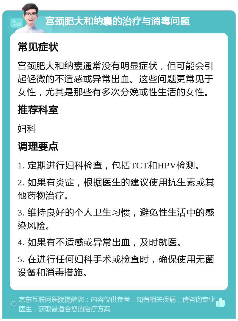 宫颈肥大和纳囊的治疗与消毒问题 常见症状 宫颈肥大和纳囊通常没有明显症状，但可能会引起轻微的不适感或异常出血。这些问题更常见于女性，尤其是那些有多次分娩或性生活的女性。 推荐科室 妇科 调理要点 1. 定期进行妇科检查，包括TCT和HPV检测。 2. 如果有炎症，根据医生的建议使用抗生素或其他药物治疗。 3. 维持良好的个人卫生习惯，避免性生活中的感染风险。 4. 如果有不适感或异常出血，及时就医。 5. 在进行任何妇科手术或检查时，确保使用无菌设备和消毒措施。