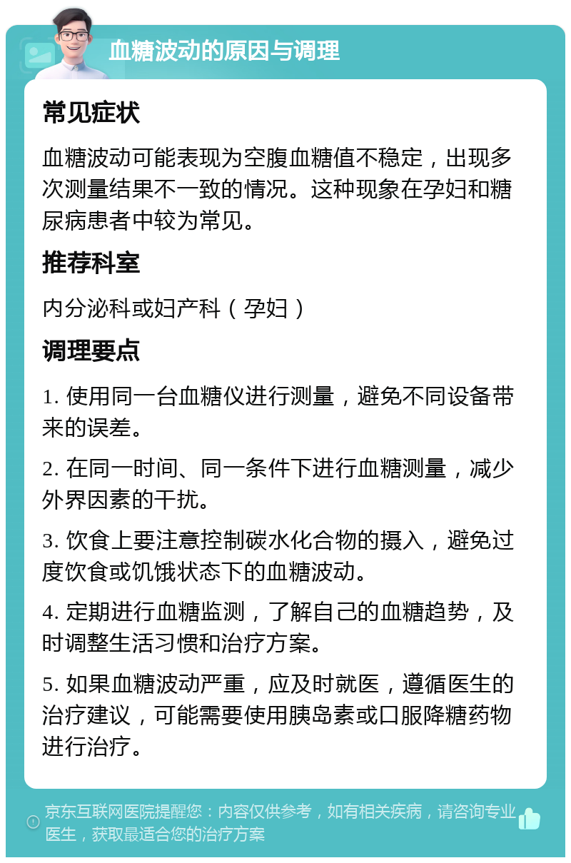 血糖波动的原因与调理 常见症状 血糖波动可能表现为空腹血糖值不稳定，出现多次测量结果不一致的情况。这种现象在孕妇和糖尿病患者中较为常见。 推荐科室 内分泌科或妇产科（孕妇） 调理要点 1. 使用同一台血糖仪进行测量，避免不同设备带来的误差。 2. 在同一时间、同一条件下进行血糖测量，减少外界因素的干扰。 3. 饮食上要注意控制碳水化合物的摄入，避免过度饮食或饥饿状态下的血糖波动。 4. 定期进行血糖监测，了解自己的血糖趋势，及时调整生活习惯和治疗方案。 5. 如果血糖波动严重，应及时就医，遵循医生的治疗建议，可能需要使用胰岛素或口服降糖药物进行治疗。