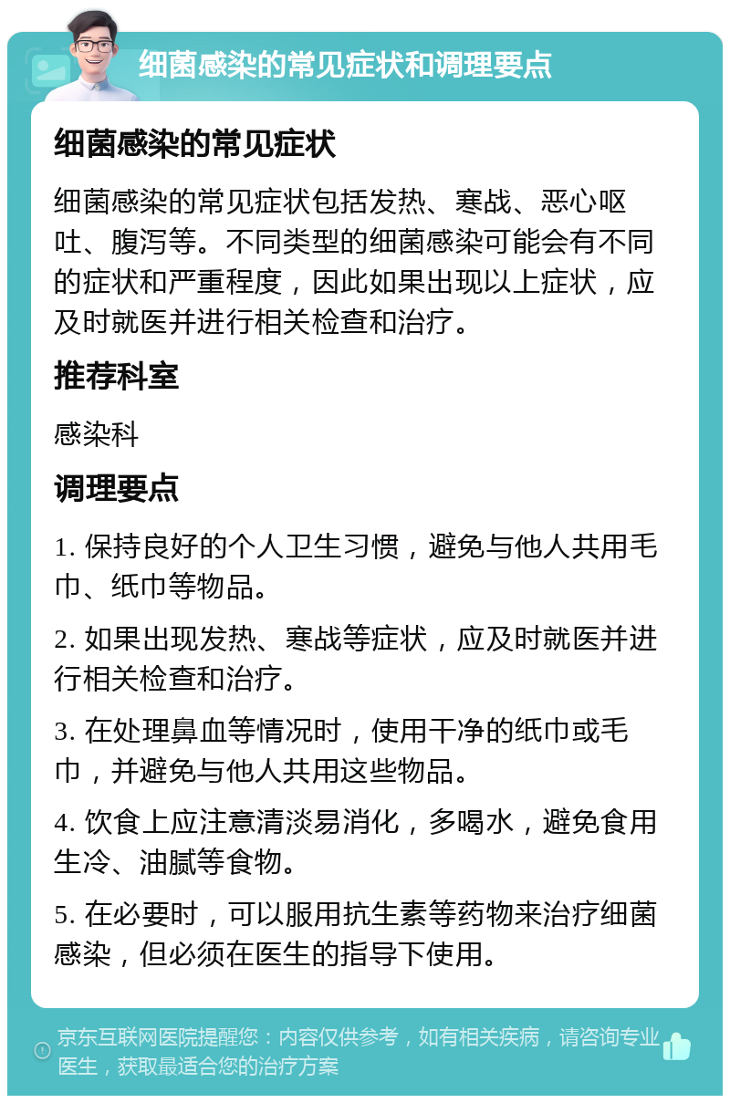 细菌感染的常见症状和调理要点 细菌感染的常见症状 细菌感染的常见症状包括发热、寒战、恶心呕吐、腹泻等。不同类型的细菌感染可能会有不同的症状和严重程度，因此如果出现以上症状，应及时就医并进行相关检查和治疗。 推荐科室 感染科 调理要点 1. 保持良好的个人卫生习惯，避免与他人共用毛巾、纸巾等物品。 2. 如果出现发热、寒战等症状，应及时就医并进行相关检查和治疗。 3. 在处理鼻血等情况时，使用干净的纸巾或毛巾，并避免与他人共用这些物品。 4. 饮食上应注意清淡易消化，多喝水，避免食用生冷、油腻等食物。 5. 在必要时，可以服用抗生素等药物来治疗细菌感染，但必须在医生的指导下使用。