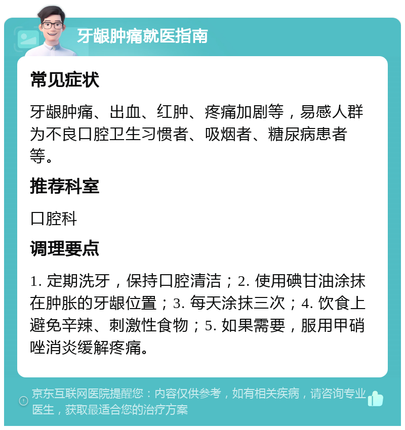 牙龈肿痛就医指南 常见症状 牙龈肿痛、出血、红肿、疼痛加剧等，易感人群为不良口腔卫生习惯者、吸烟者、糖尿病患者等。 推荐科室 口腔科 调理要点 1. 定期洗牙，保持口腔清洁；2. 使用碘甘油涂抹在肿胀的牙龈位置；3. 每天涂抹三次；4. 饮食上避免辛辣、刺激性食物；5. 如果需要，服用甲硝唑消炎缓解疼痛。