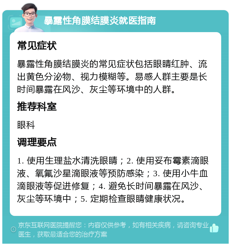 暴露性角膜结膜炎就医指南 常见症状 暴露性角膜结膜炎的常见症状包括眼睛红肿、流出黄色分泌物、视力模糊等。易感人群主要是长时间暴露在风沙、灰尘等环境中的人群。 推荐科室 眼科 调理要点 1. 使用生理盐水清洗眼睛；2. 使用妥布霉素滴眼液、氧氟沙星滴眼液等预防感染；3. 使用小牛血滴眼液等促进修复；4. 避免长时间暴露在风沙、灰尘等环境中；5. 定期检查眼睛健康状况。