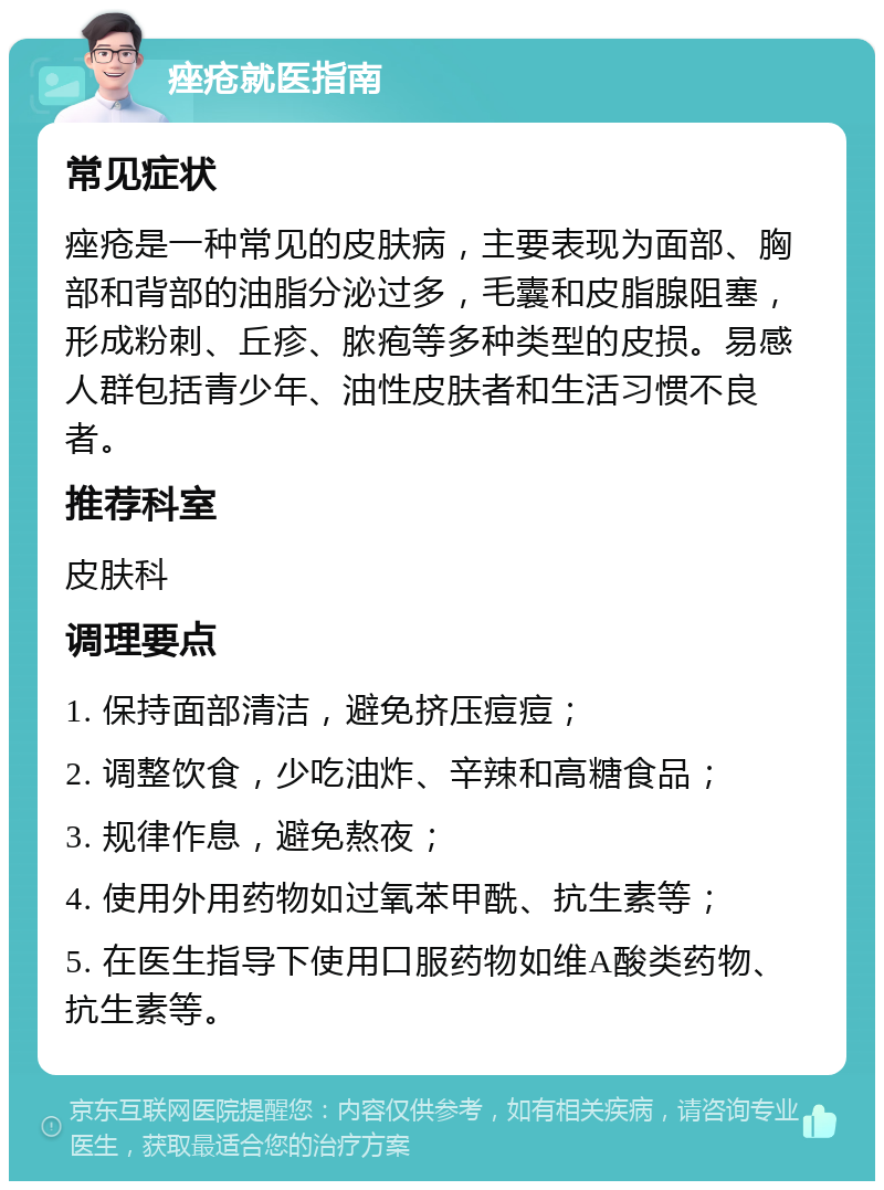 痤疮就医指南 常见症状 痤疮是一种常见的皮肤病，主要表现为面部、胸部和背部的油脂分泌过多，毛囊和皮脂腺阻塞，形成粉刺、丘疹、脓疱等多种类型的皮损。易感人群包括青少年、油性皮肤者和生活习惯不良者。 推荐科室 皮肤科 调理要点 1. 保持面部清洁，避免挤压痘痘； 2. 调整饮食，少吃油炸、辛辣和高糖食品； 3. 规律作息，避免熬夜； 4. 使用外用药物如过氧苯甲酰、抗生素等； 5. 在医生指导下使用口服药物如维A酸类药物、抗生素等。