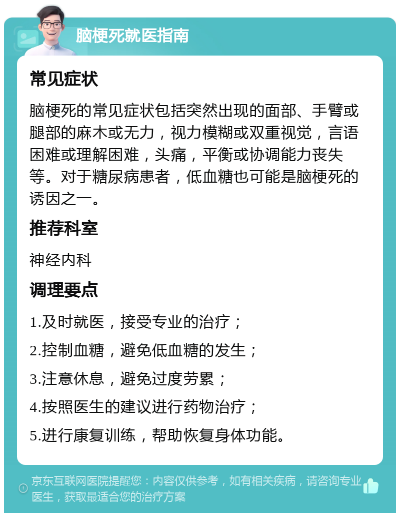 脑梗死就医指南 常见症状 脑梗死的常见症状包括突然出现的面部、手臂或腿部的麻木或无力，视力模糊或双重视觉，言语困难或理解困难，头痛，平衡或协调能力丧失等。对于糖尿病患者，低血糖也可能是脑梗死的诱因之一。 推荐科室 神经内科 调理要点 1.及时就医，接受专业的治疗； 2.控制血糖，避免低血糖的发生； 3.注意休息，避免过度劳累； 4.按照医生的建议进行药物治疗； 5.进行康复训练，帮助恢复身体功能。