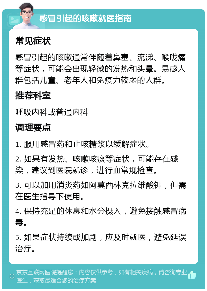 感冒引起的咳嗽就医指南 常见症状 感冒引起的咳嗽通常伴随着鼻塞、流涕、喉咙痛等症状，可能会出现轻微的发热和头晕。易感人群包括儿童、老年人和免疫力较弱的人群。 推荐科室 呼吸内科或普通内科 调理要点 1. 服用感冒药和止咳糖浆以缓解症状。 2. 如果有发热、咳嗽咳痰等症状，可能存在感染，建议到医院就诊，进行血常规检查。 3. 可以加用消炎药如阿莫西林克拉维酸钾，但需在医生指导下使用。 4. 保持充足的休息和水分摄入，避免接触感冒病毒。 5. 如果症状持续或加剧，应及时就医，避免延误治疗。