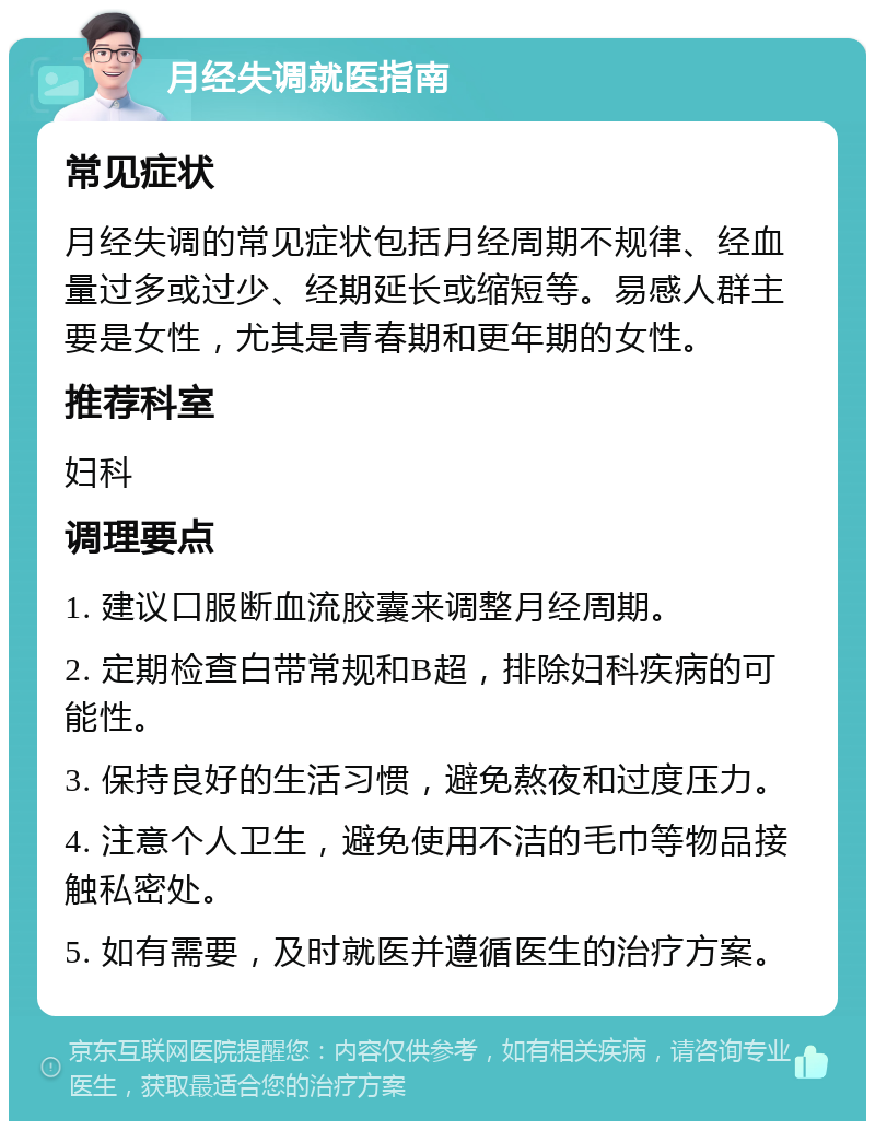 月经失调就医指南 常见症状 月经失调的常见症状包括月经周期不规律、经血量过多或过少、经期延长或缩短等。易感人群主要是女性，尤其是青春期和更年期的女性。 推荐科室 妇科 调理要点 1. 建议口服断血流胶囊来调整月经周期。 2. 定期检查白带常规和B超，排除妇科疾病的可能性。 3. 保持良好的生活习惯，避免熬夜和过度压力。 4. 注意个人卫生，避免使用不洁的毛巾等物品接触私密处。 5. 如有需要，及时就医并遵循医生的治疗方案。