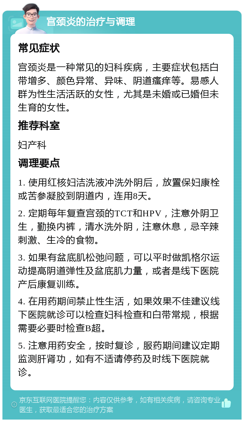 宫颈炎的治疗与调理 常见症状 宫颈炎是一种常见的妇科疾病，主要症状包括白带增多、颜色异常、异味、阴道瘙痒等。易感人群为性生活活跃的女性，尤其是未婚或已婚但未生育的女性。 推荐科室 妇产科 调理要点 1. 使用红核妇洁洗液冲洗外阴后，放置保妇康栓或苦参凝胶到阴道内，连用8天。 2. 定期每年复查宫颈的TCT和HPV，注意外阴卫生，勤换内裤，清水洗外阴，注意休息，忌辛辣刺激、生冷的食物。 3. 如果有盆底肌松弛问题，可以平时做凯格尔运动提高阴道弹性及盆底肌力量，或者是线下医院产后康复训练。 4. 在用药期间禁止性生活，如果效果不佳建议线下医院就诊可以检查妇科检查和白带常规，根据需要必要时检查B超。 5. 注意用药安全，按时复诊，服药期间建议定期监测肝肾功，如有不适请停药及时线下医院就诊。