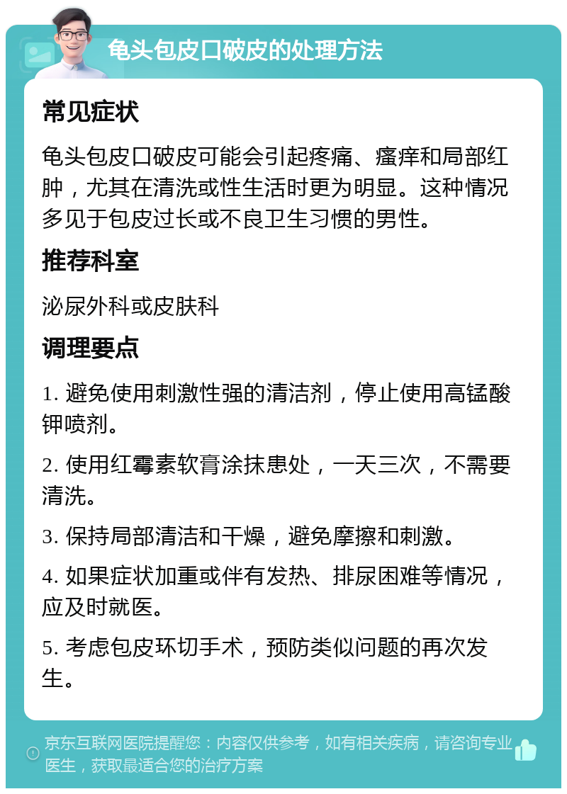 龟头包皮口破皮的处理方法 常见症状 龟头包皮口破皮可能会引起疼痛、瘙痒和局部红肿，尤其在清洗或性生活时更为明显。这种情况多见于包皮过长或不良卫生习惯的男性。 推荐科室 泌尿外科或皮肤科 调理要点 1. 避免使用刺激性强的清洁剂，停止使用高锰酸钾喷剂。 2. 使用红霉素软膏涂抹患处，一天三次，不需要清洗。 3. 保持局部清洁和干燥，避免摩擦和刺激。 4. 如果症状加重或伴有发热、排尿困难等情况，应及时就医。 5. 考虑包皮环切手术，预防类似问题的再次发生。