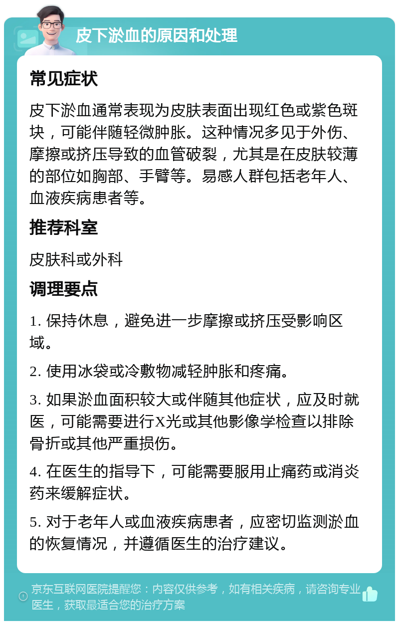 皮下淤血的原因和处理 常见症状 皮下淤血通常表现为皮肤表面出现红色或紫色斑块，可能伴随轻微肿胀。这种情况多见于外伤、摩擦或挤压导致的血管破裂，尤其是在皮肤较薄的部位如胸部、手臂等。易感人群包括老年人、血液疾病患者等。 推荐科室 皮肤科或外科 调理要点 1. 保持休息，避免进一步摩擦或挤压受影响区域。 2. 使用冰袋或冷敷物减轻肿胀和疼痛。 3. 如果淤血面积较大或伴随其他症状，应及时就医，可能需要进行X光或其他影像学检查以排除骨折或其他严重损伤。 4. 在医生的指导下，可能需要服用止痛药或消炎药来缓解症状。 5. 对于老年人或血液疾病患者，应密切监测淤血的恢复情况，并遵循医生的治疗建议。