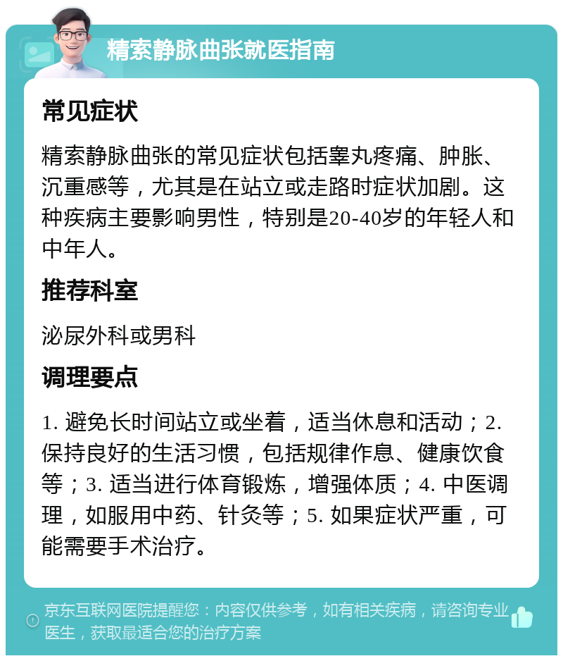 精索静脉曲张就医指南 常见症状 精索静脉曲张的常见症状包括睾丸疼痛、肿胀、沉重感等，尤其是在站立或走路时症状加剧。这种疾病主要影响男性，特别是20-40岁的年轻人和中年人。 推荐科室 泌尿外科或男科 调理要点 1. 避免长时间站立或坐着，适当休息和活动；2. 保持良好的生活习惯，包括规律作息、健康饮食等；3. 适当进行体育锻炼，增强体质；4. 中医调理，如服用中药、针灸等；5. 如果症状严重，可能需要手术治疗。