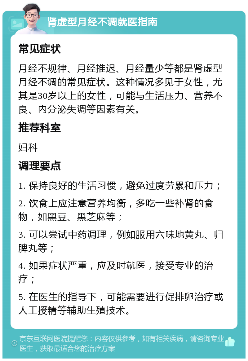 肾虚型月经不调就医指南 常见症状 月经不规律、月经推迟、月经量少等都是肾虚型月经不调的常见症状。这种情况多见于女性，尤其是30岁以上的女性，可能与生活压力、营养不良、内分泌失调等因素有关。 推荐科室 妇科 调理要点 1. 保持良好的生活习惯，避免过度劳累和压力； 2. 饮食上应注意营养均衡，多吃一些补肾的食物，如黑豆、黑芝麻等； 3. 可以尝试中药调理，例如服用六味地黄丸、归脾丸等； 4. 如果症状严重，应及时就医，接受专业的治疗； 5. 在医生的指导下，可能需要进行促排卵治疗或人工授精等辅助生殖技术。