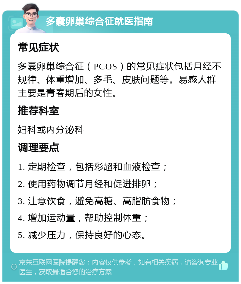 多囊卵巢综合征就医指南 常见症状 多囊卵巢综合征（PCOS）的常见症状包括月经不规律、体重增加、多毛、皮肤问题等。易感人群主要是青春期后的女性。 推荐科室 妇科或内分泌科 调理要点 1. 定期检查，包括彩超和血液检查； 2. 使用药物调节月经和促进排卵； 3. 注意饮食，避免高糖、高脂肪食物； 4. 增加运动量，帮助控制体重； 5. 减少压力，保持良好的心态。