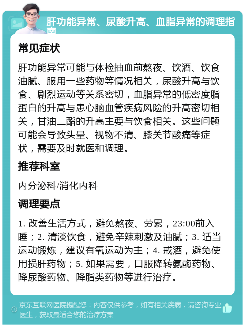 肝功能异常、尿酸升高、血脂异常的调理指南 常见症状 肝功能异常可能与体检抽血前熬夜、饮酒、饮食油腻、服用一些药物等情况相关，尿酸升高与饮食、剧烈运动等关系密切，血脂异常的低密度脂蛋白的升高与患心脑血管疾病风险的升高密切相关，甘油三酯的升高主要与饮食相关。这些问题可能会导致头晕、视物不清、膝关节酸痛等症状，需要及时就医和调理。 推荐科室 内分泌科/消化内科 调理要点 1. 改善生活方式，避免熬夜、劳累，23:00前入睡；2. 清淡饮食，避免辛辣刺激及油腻；3. 适当运动锻炼，建议有氧运动为主；4. 戒酒，避免使用损肝药物；5. 如果需要，口服降转氨酶药物、降尿酸药物、降脂类药物等进行治疗。