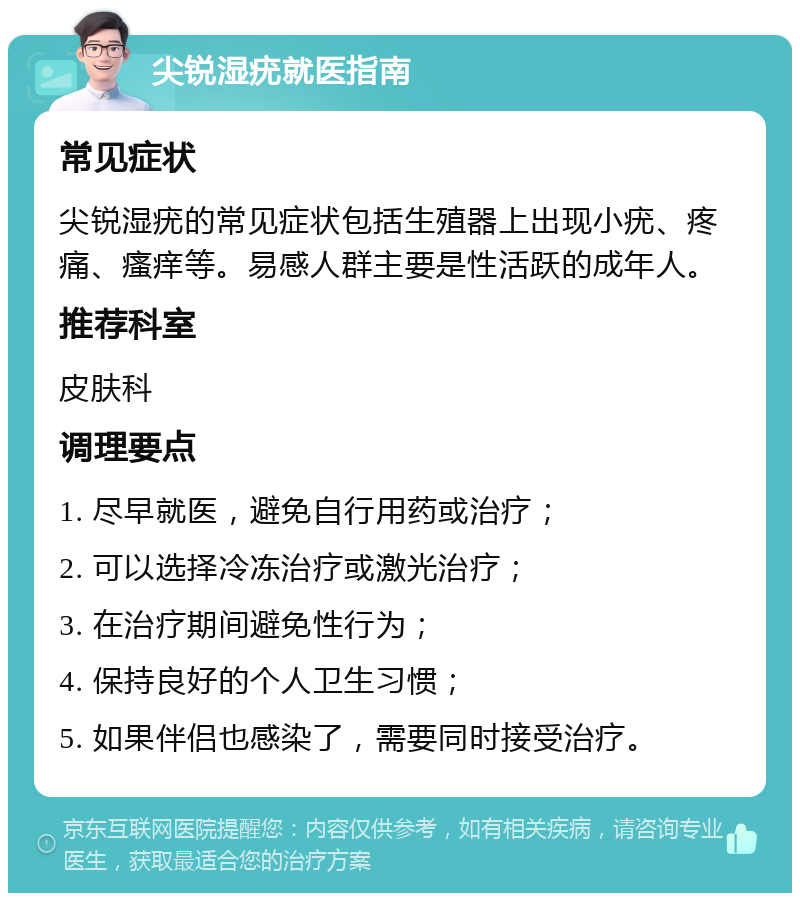 尖锐湿疣就医指南 常见症状 尖锐湿疣的常见症状包括生殖器上出现小疣、疼痛、瘙痒等。易感人群主要是性活跃的成年人。 推荐科室 皮肤科 调理要点 1. 尽早就医，避免自行用药或治疗； 2. 可以选择冷冻治疗或激光治疗； 3. 在治疗期间避免性行为； 4. 保持良好的个人卫生习惯； 5. 如果伴侣也感染了，需要同时接受治疗。