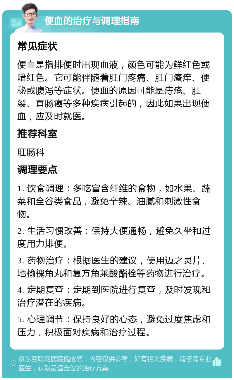 便血的治疗与调理指南 常见症状 便血是指排便时出现血液，颜色可能为鲜红色或暗红色。它可能伴随着肛门疼痛、肛门瘙痒、便秘或腹泻等症状。便血的原因可能是痔疮、肛裂、直肠癌等多种疾病引起的，因此如果出现便血，应及时就医。 推荐科室 肛肠科 调理要点 1. 饮食调理：多吃富含纤维的食物，如水果、蔬菜和全谷类食品，避免辛辣、油腻和刺激性食物。 2. 生活习惯改善：保持大便通畅，避免久坐和过度用力排便。 3. 药物治疗：根据医生的建议，使用迈之灵片、地榆槐角丸和复方角莱酸酯栓等药物进行治疗。 4. 定期复查：定期到医院进行复查，及时发现和治疗潜在的疾病。 5. 心理调节：保持良好的心态，避免过度焦虑和压力，积极面对疾病和治疗过程。