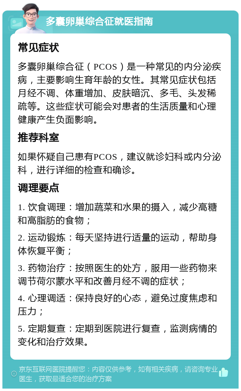 多囊卵巢综合征就医指南 常见症状 多囊卵巢综合征（PCOS）是一种常见的内分泌疾病，主要影响生育年龄的女性。其常见症状包括月经不调、体重增加、皮肤暗沉、多毛、头发稀疏等。这些症状可能会对患者的生活质量和心理健康产生负面影响。 推荐科室 如果怀疑自己患有PCOS，建议就诊妇科或内分泌科，进行详细的检查和确诊。 调理要点 1. 饮食调理：增加蔬菜和水果的摄入，减少高糖和高脂肪的食物； 2. 运动锻炼：每天坚持进行适量的运动，帮助身体恢复平衡； 3. 药物治疗：按照医生的处方，服用一些药物来调节荷尔蒙水平和改善月经不调的症状； 4. 心理调适：保持良好的心态，避免过度焦虑和压力； 5. 定期复查：定期到医院进行复查，监测病情的变化和治疗效果。