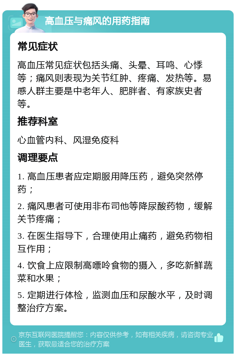 高血压与痛风的用药指南 常见症状 高血压常见症状包括头痛、头晕、耳鸣、心悸等；痛风则表现为关节红肿、疼痛、发热等。易感人群主要是中老年人、肥胖者、有家族史者等。 推荐科室 心血管内科、风湿免疫科 调理要点 1. 高血压患者应定期服用降压药，避免突然停药； 2. 痛风患者可使用非布司他等降尿酸药物，缓解关节疼痛； 3. 在医生指导下，合理使用止痛药，避免药物相互作用； 4. 饮食上应限制高嘌呤食物的摄入，多吃新鲜蔬菜和水果； 5. 定期进行体检，监测血压和尿酸水平，及时调整治疗方案。