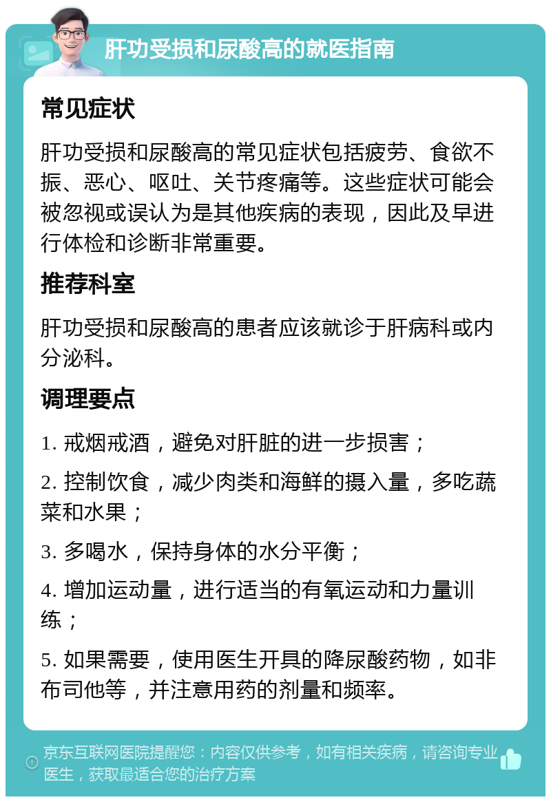 肝功受损和尿酸高的就医指南 常见症状 肝功受损和尿酸高的常见症状包括疲劳、食欲不振、恶心、呕吐、关节疼痛等。这些症状可能会被忽视或误认为是其他疾病的表现，因此及早进行体检和诊断非常重要。 推荐科室 肝功受损和尿酸高的患者应该就诊于肝病科或内分泌科。 调理要点 1. 戒烟戒酒，避免对肝脏的进一步损害； 2. 控制饮食，减少肉类和海鲜的摄入量，多吃蔬菜和水果； 3. 多喝水，保持身体的水分平衡； 4. 增加运动量，进行适当的有氧运动和力量训练； 5. 如果需要，使用医生开具的降尿酸药物，如非布司他等，并注意用药的剂量和频率。