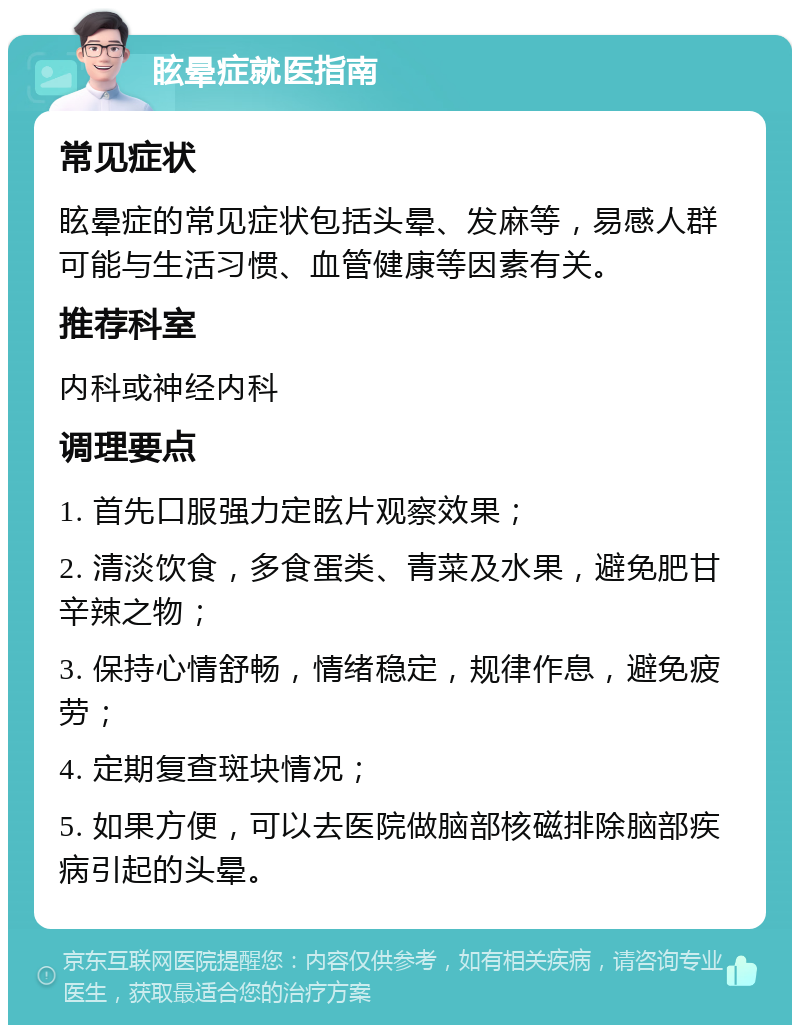 眩晕症就医指南 常见症状 眩晕症的常见症状包括头晕、发麻等，易感人群可能与生活习惯、血管健康等因素有关。 推荐科室 内科或神经内科 调理要点 1. 首先口服强力定眩片观察效果； 2. 清淡饮食，多食蛋类、青菜及水果，避免肥甘辛辣之物； 3. 保持心情舒畅，情绪稳定，规律作息，避免疲劳； 4. 定期复查斑块情况； 5. 如果方便，可以去医院做脑部核磁排除脑部疾病引起的头晕。