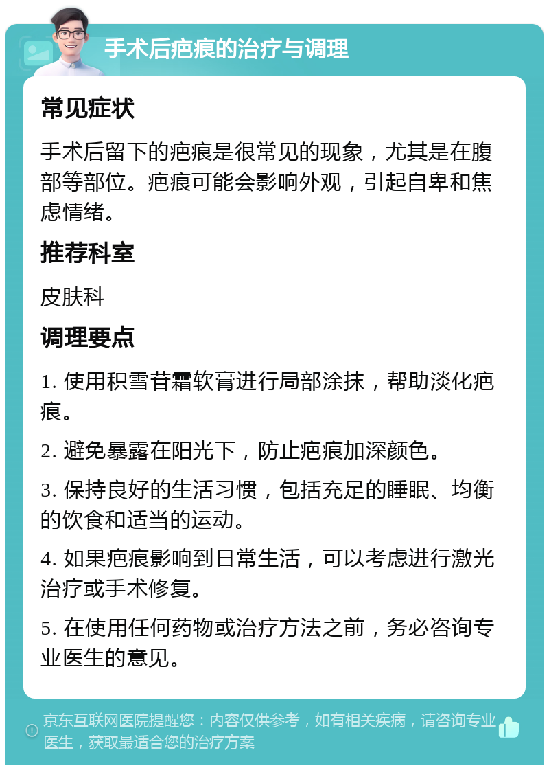 手术后疤痕的治疗与调理 常见症状 手术后留下的疤痕是很常见的现象，尤其是在腹部等部位。疤痕可能会影响外观，引起自卑和焦虑情绪。 推荐科室 皮肤科 调理要点 1. 使用积雪苷霜软膏进行局部涂抹，帮助淡化疤痕。 2. 避免暴露在阳光下，防止疤痕加深颜色。 3. 保持良好的生活习惯，包括充足的睡眠、均衡的饮食和适当的运动。 4. 如果疤痕影响到日常生活，可以考虑进行激光治疗或手术修复。 5. 在使用任何药物或治疗方法之前，务必咨询专业医生的意见。