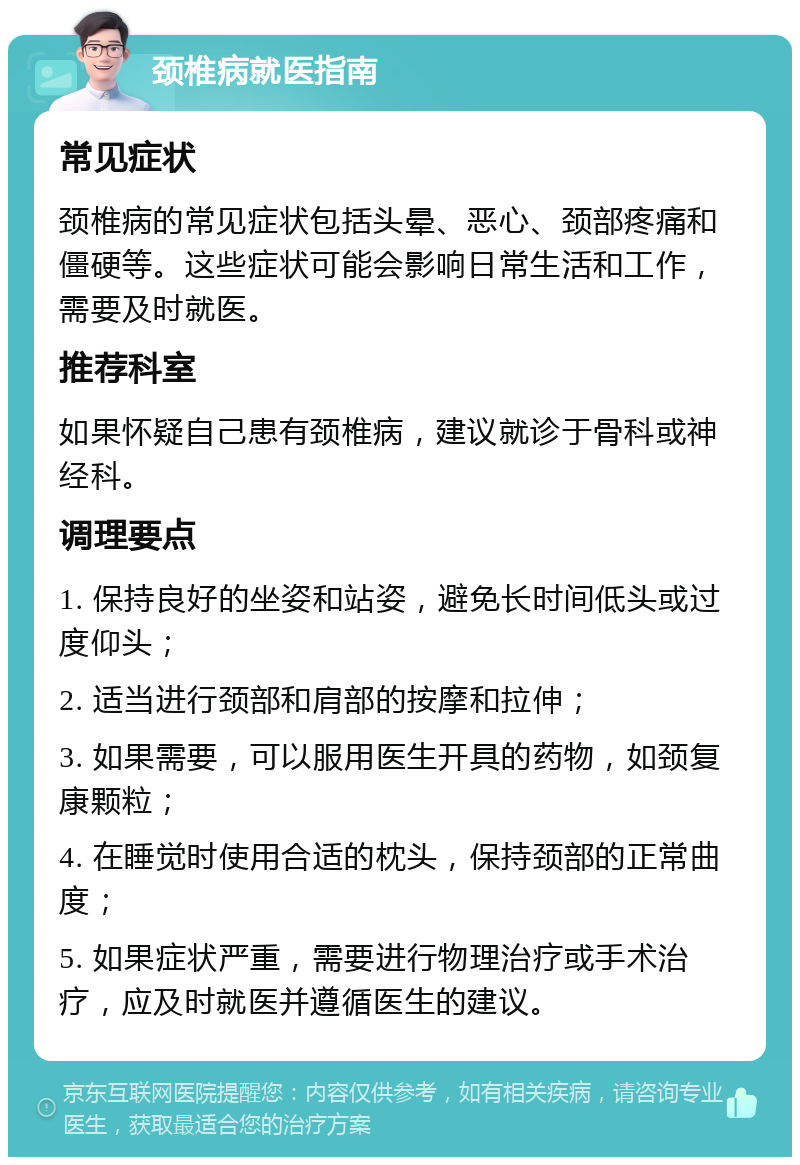 颈椎病就医指南 常见症状 颈椎病的常见症状包括头晕、恶心、颈部疼痛和僵硬等。这些症状可能会影响日常生活和工作，需要及时就医。 推荐科室 如果怀疑自己患有颈椎病，建议就诊于骨科或神经科。 调理要点 1. 保持良好的坐姿和站姿，避免长时间低头或过度仰头； 2. 适当进行颈部和肩部的按摩和拉伸； 3. 如果需要，可以服用医生开具的药物，如颈复康颗粒； 4. 在睡觉时使用合适的枕头，保持颈部的正常曲度； 5. 如果症状严重，需要进行物理治疗或手术治疗，应及时就医并遵循医生的建议。