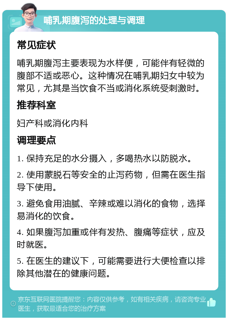 哺乳期腹泻的处理与调理 常见症状 哺乳期腹泻主要表现为水样便，可能伴有轻微的腹部不适或恶心。这种情况在哺乳期妇女中较为常见，尤其是当饮食不当或消化系统受刺激时。 推荐科室 妇产科或消化内科 调理要点 1. 保持充足的水分摄入，多喝热水以防脱水。 2. 使用蒙脱石等安全的止泻药物，但需在医生指导下使用。 3. 避免食用油腻、辛辣或难以消化的食物，选择易消化的饮食。 4. 如果腹泻加重或伴有发热、腹痛等症状，应及时就医。 5. 在医生的建议下，可能需要进行大便检查以排除其他潜在的健康问题。